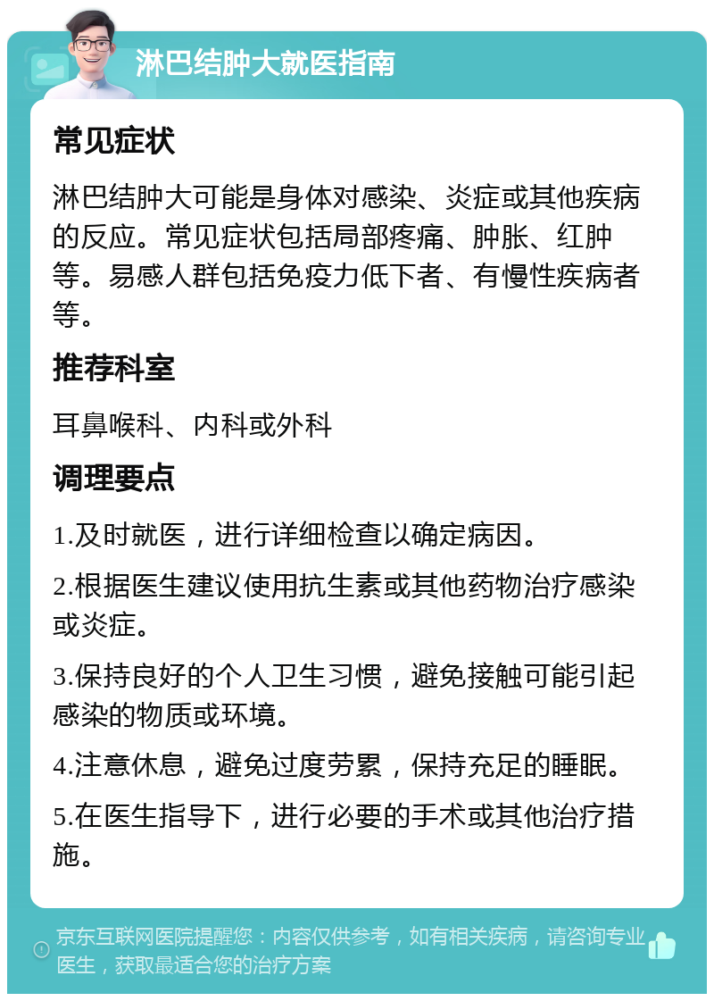 淋巴结肿大就医指南 常见症状 淋巴结肿大可能是身体对感染、炎症或其他疾病的反应。常见症状包括局部疼痛、肿胀、红肿等。易感人群包括免疫力低下者、有慢性疾病者等。 推荐科室 耳鼻喉科、内科或外科 调理要点 1.及时就医，进行详细检查以确定病因。 2.根据医生建议使用抗生素或其他药物治疗感染或炎症。 3.保持良好的个人卫生习惯，避免接触可能引起感染的物质或环境。 4.注意休息，避免过度劳累，保持充足的睡眠。 5.在医生指导下，进行必要的手术或其他治疗措施。