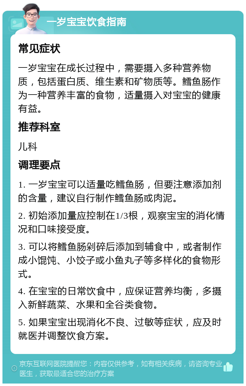 一岁宝宝饮食指南 常见症状 一岁宝宝在成长过程中，需要摄入多种营养物质，包括蛋白质、维生素和矿物质等。鳕鱼肠作为一种营养丰富的食物，适量摄入对宝宝的健康有益。 推荐科室 儿科 调理要点 1. 一岁宝宝可以适量吃鳕鱼肠，但要注意添加剂的含量，建议自行制作鳕鱼肠或肉泥。 2. 初始添加量应控制在1/3根，观察宝宝的消化情况和口味接受度。 3. 可以将鳕鱼肠剁碎后添加到辅食中，或者制作成小馄饨、小饺子或小鱼丸子等多样化的食物形式。 4. 在宝宝的日常饮食中，应保证营养均衡，多摄入新鲜蔬菜、水果和全谷类食物。 5. 如果宝宝出现消化不良、过敏等症状，应及时就医并调整饮食方案。