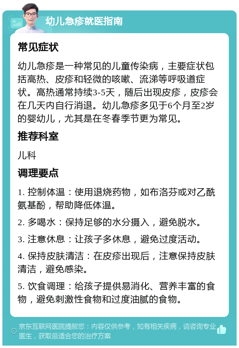 幼儿急疹就医指南 常见症状 幼儿急疹是一种常见的儿童传染病，主要症状包括高热、皮疹和轻微的咳嗽、流涕等呼吸道症状。高热通常持续3-5天，随后出现皮疹，皮疹会在几天内自行消退。幼儿急疹多见于6个月至2岁的婴幼儿，尤其是在冬春季节更为常见。 推荐科室 儿科 调理要点 1. 控制体温：使用退烧药物，如布洛芬或对乙酰氨基酚，帮助降低体温。 2. 多喝水：保持足够的水分摄入，避免脱水。 3. 注意休息：让孩子多休息，避免过度活动。 4. 保持皮肤清洁：在皮疹出现后，注意保持皮肤清洁，避免感染。 5. 饮食调理：给孩子提供易消化、营养丰富的食物，避免刺激性食物和过度油腻的食物。