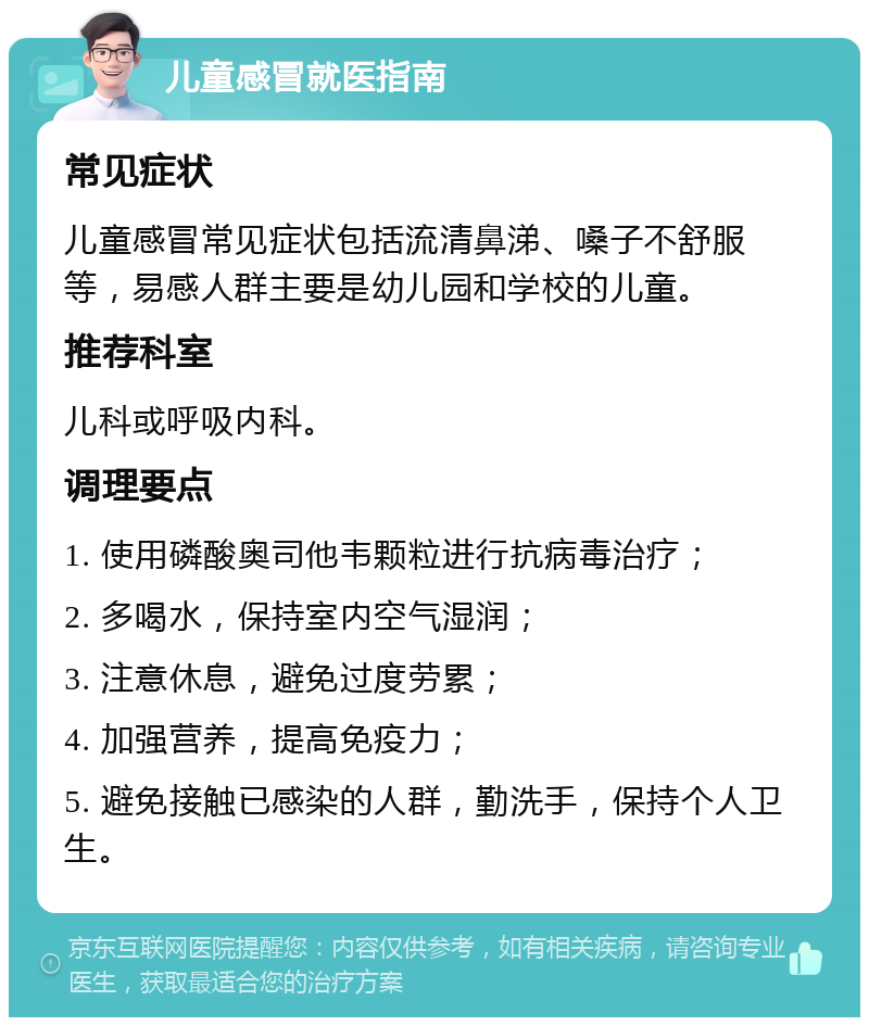 儿童感冒就医指南 常见症状 儿童感冒常见症状包括流清鼻涕、嗓子不舒服等，易感人群主要是幼儿园和学校的儿童。 推荐科室 儿科或呼吸内科。 调理要点 1. 使用磷酸奥司他韦颗粒进行抗病毒治疗； 2. 多喝水，保持室内空气湿润； 3. 注意休息，避免过度劳累； 4. 加强营养，提高免疫力； 5. 避免接触已感染的人群，勤洗手，保持个人卫生。