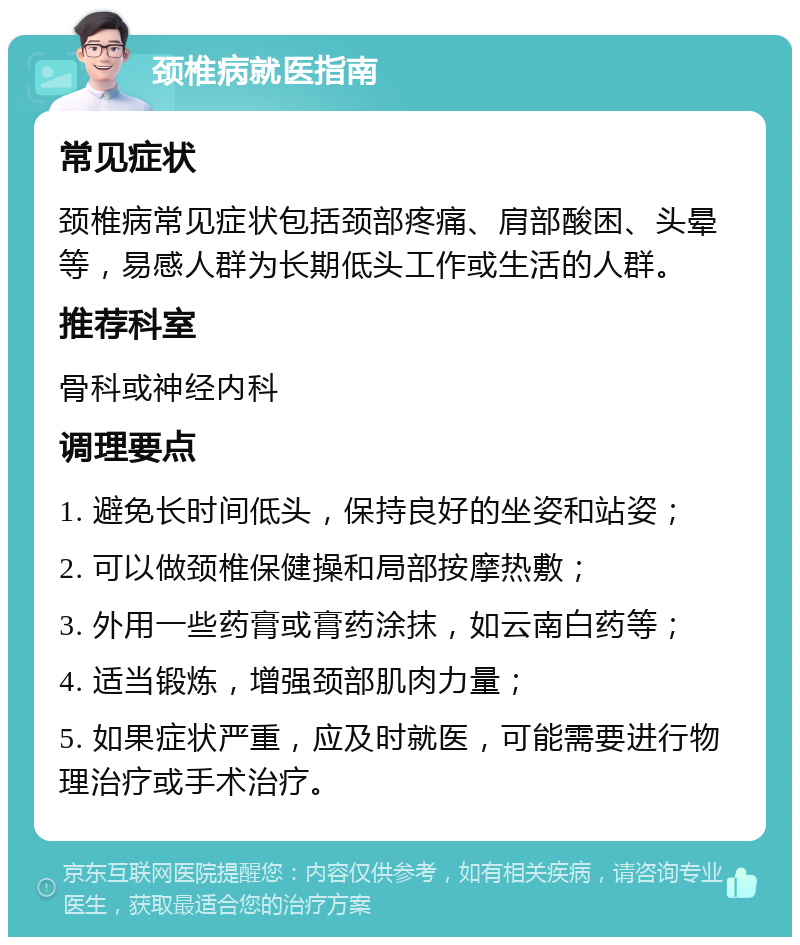 颈椎病就医指南 常见症状 颈椎病常见症状包括颈部疼痛、肩部酸困、头晕等，易感人群为长期低头工作或生活的人群。 推荐科室 骨科或神经内科 调理要点 1. 避免长时间低头，保持良好的坐姿和站姿； 2. 可以做颈椎保健操和局部按摩热敷； 3. 外用一些药膏或膏药涂抹，如云南白药等； 4. 适当锻炼，增强颈部肌肉力量； 5. 如果症状严重，应及时就医，可能需要进行物理治疗或手术治疗。