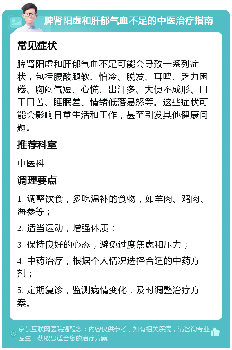 脾肾阳虚和肝郁气血不足的中医治疗指南 常见症状 脾肾阳虚和肝郁气血不足可能会导致一系列症状，包括腰酸腿软、怕冷、脱发、耳鸣、乏力困倦、胸闷气短、心慌、出汗多、大便不成形、口干口苦、睡眠差、情绪低落易怒等。这些症状可能会影响日常生活和工作，甚至引发其他健康问题。 推荐科室 中医科 调理要点 1. 调整饮食，多吃温补的食物，如羊肉、鸡肉、海参等； 2. 适当运动，增强体质； 3. 保持良好的心态，避免过度焦虑和压力； 4. 中药治疗，根据个人情况选择合适的中药方剂； 5. 定期复诊，监测病情变化，及时调整治疗方案。