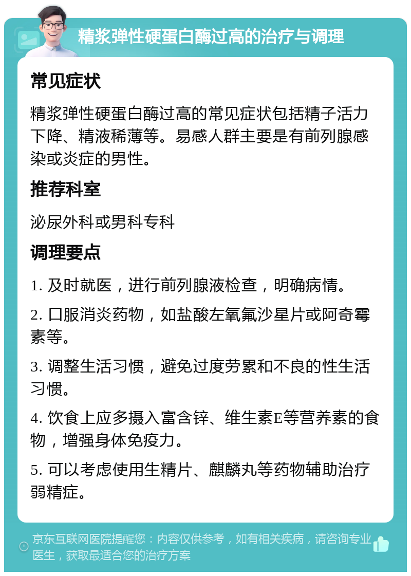 精浆弹性硬蛋白酶过高的治疗与调理 常见症状 精浆弹性硬蛋白酶过高的常见症状包括精子活力下降、精液稀薄等。易感人群主要是有前列腺感染或炎症的男性。 推荐科室 泌尿外科或男科专科 调理要点 1. 及时就医，进行前列腺液检查，明确病情。 2. 口服消炎药物，如盐酸左氧氟沙星片或阿奇霉素等。 3. 调整生活习惯，避免过度劳累和不良的性生活习惯。 4. 饮食上应多摄入富含锌、维生素E等营养素的食物，增强身体免疫力。 5. 可以考虑使用生精片、麒麟丸等药物辅助治疗弱精症。