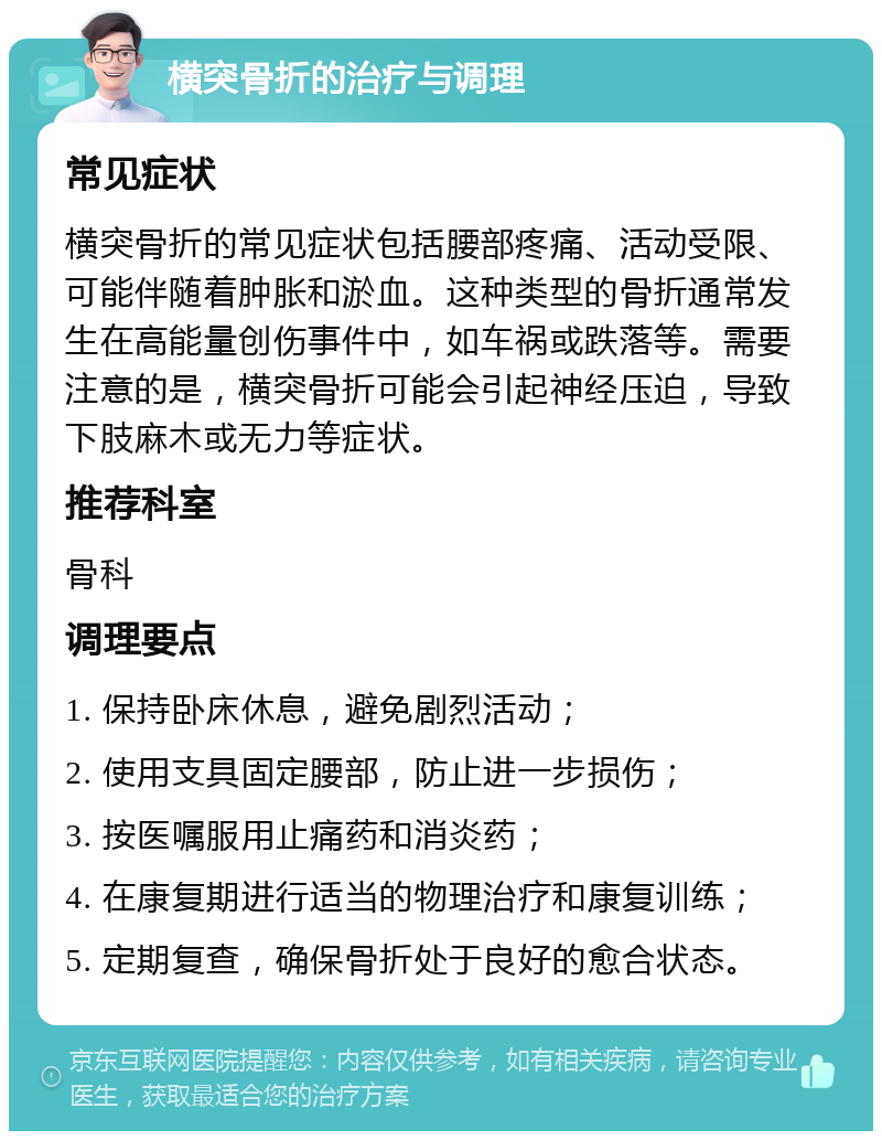 横突骨折的治疗与调理 常见症状 横突骨折的常见症状包括腰部疼痛、活动受限、可能伴随着肿胀和淤血。这种类型的骨折通常发生在高能量创伤事件中，如车祸或跌落等。需要注意的是，横突骨折可能会引起神经压迫，导致下肢麻木或无力等症状。 推荐科室 骨科 调理要点 1. 保持卧床休息，避免剧烈活动； 2. 使用支具固定腰部，防止进一步损伤； 3. 按医嘱服用止痛药和消炎药； 4. 在康复期进行适当的物理治疗和康复训练； 5. 定期复查，确保骨折处于良好的愈合状态。