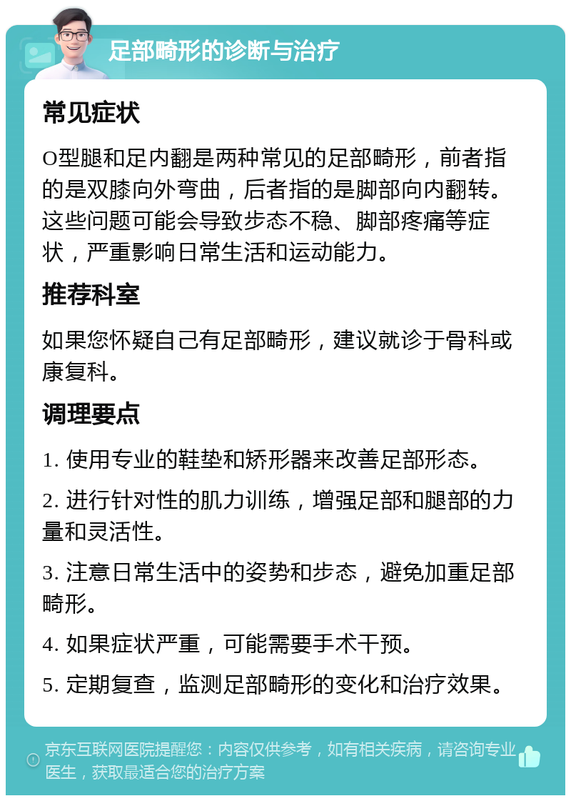 足部畸形的诊断与治疗 常见症状 O型腿和足内翻是两种常见的足部畸形，前者指的是双膝向外弯曲，后者指的是脚部向内翻转。这些问题可能会导致步态不稳、脚部疼痛等症状，严重影响日常生活和运动能力。 推荐科室 如果您怀疑自己有足部畸形，建议就诊于骨科或康复科。 调理要点 1. 使用专业的鞋垫和矫形器来改善足部形态。 2. 进行针对性的肌力训练，增强足部和腿部的力量和灵活性。 3. 注意日常生活中的姿势和步态，避免加重足部畸形。 4. 如果症状严重，可能需要手术干预。 5. 定期复查，监测足部畸形的变化和治疗效果。