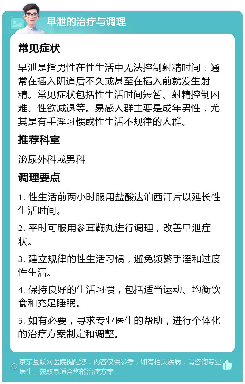 早泄的治疗与调理 常见症状 早泄是指男性在性生活中无法控制射精时间，通常在插入阴道后不久或甚至在插入前就发生射精。常见症状包括性生活时间短暂、射精控制困难、性欲减退等。易感人群主要是成年男性，尤其是有手淫习惯或性生活不规律的人群。 推荐科室 泌尿外科或男科 调理要点 1. 性生活前两小时服用盐酸达泊西汀片以延长性生活时间。 2. 平时可服用参茸鞭丸进行调理，改善早泄症状。 3. 建立规律的性生活习惯，避免频繁手淫和过度性生活。 4. 保持良好的生活习惯，包括适当运动、均衡饮食和充足睡眠。 5. 如有必要，寻求专业医生的帮助，进行个体化的治疗方案制定和调整。