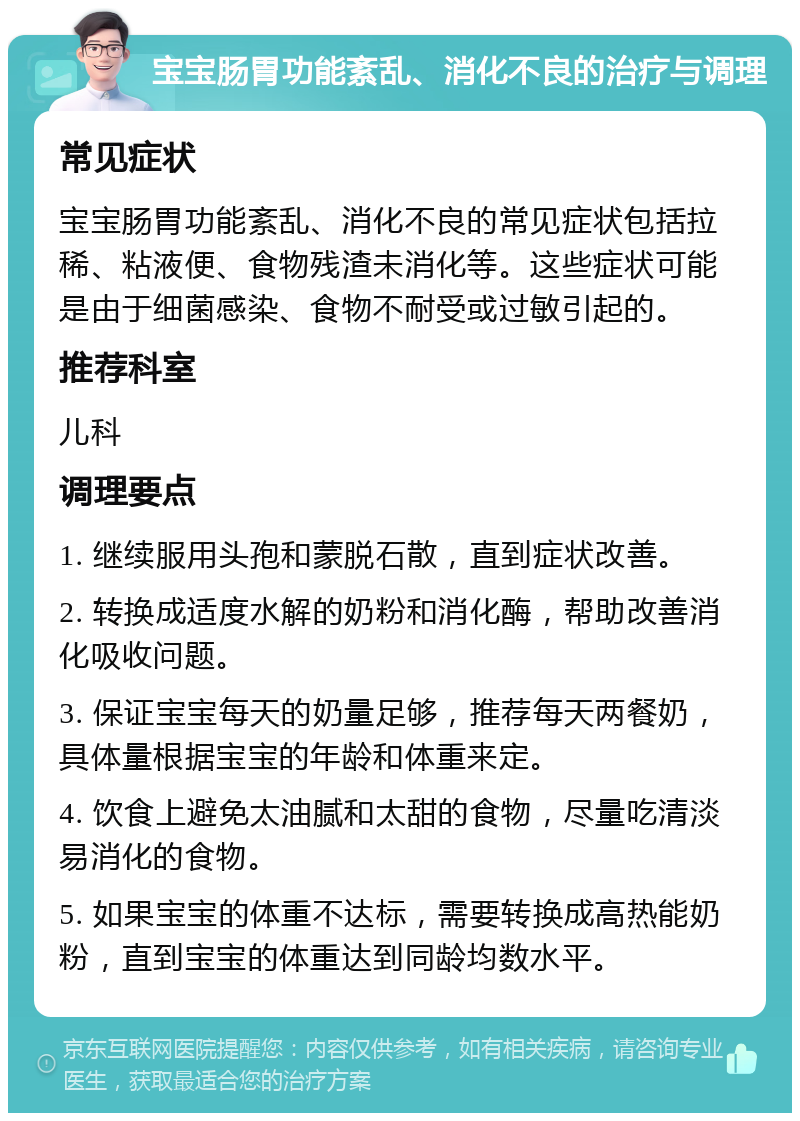 宝宝肠胃功能紊乱、消化不良的治疗与调理 常见症状 宝宝肠胃功能紊乱、消化不良的常见症状包括拉稀、粘液便、食物残渣未消化等。这些症状可能是由于细菌感染、食物不耐受或过敏引起的。 推荐科室 儿科 调理要点 1. 继续服用头孢和蒙脱石散，直到症状改善。 2. 转换成适度水解的奶粉和消化酶，帮助改善消化吸收问题。 3. 保证宝宝每天的奶量足够，推荐每天两餐奶，具体量根据宝宝的年龄和体重来定。 4. 饮食上避免太油腻和太甜的食物，尽量吃清淡易消化的食物。 5. 如果宝宝的体重不达标，需要转换成高热能奶粉，直到宝宝的体重达到同龄均数水平。