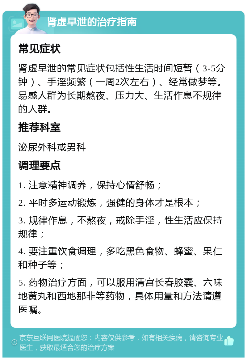 肾虚早泄的治疗指南 常见症状 肾虚早泄的常见症状包括性生活时间短暂（3-5分钟）、手淫频繁（一周2次左右）、经常做梦等。易感人群为长期熬夜、压力大、生活作息不规律的人群。 推荐科室 泌尿外科或男科 调理要点 1. 注意精神调养，保持心情舒畅； 2. 平时多运动锻炼，强健的身体才是根本； 3. 规律作息，不熬夜，戒除手淫，性生活应保持规律； 4. 要注重饮食调理，多吃黑色食物、蜂蜜、果仁和种子等； 5. 药物治疗方面，可以服用清宫长春胶囊、六味地黄丸和西地那非等药物，具体用量和方法请遵医嘱。