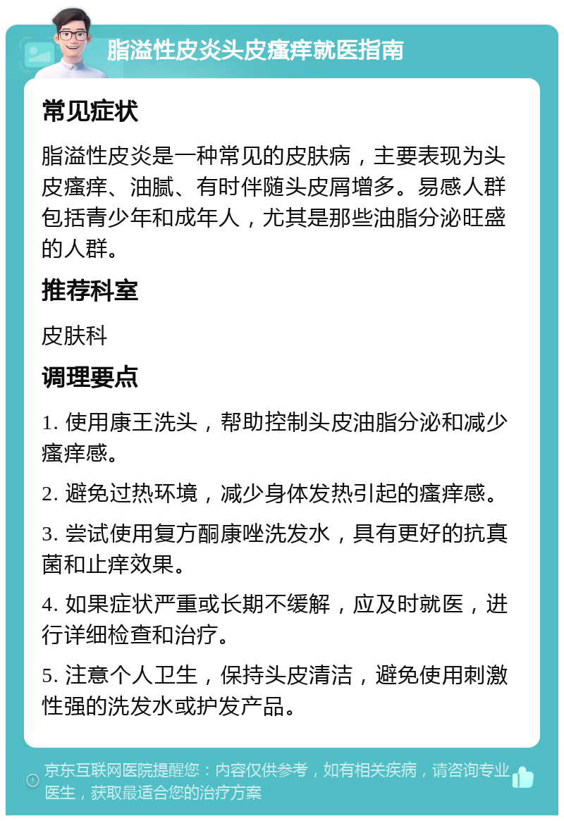 脂溢性皮炎头皮瘙痒就医指南 常见症状 脂溢性皮炎是一种常见的皮肤病，主要表现为头皮瘙痒、油腻、有时伴随头皮屑增多。易感人群包括青少年和成年人，尤其是那些油脂分泌旺盛的人群。 推荐科室 皮肤科 调理要点 1. 使用康王洗头，帮助控制头皮油脂分泌和减少瘙痒感。 2. 避免过热环境，减少身体发热引起的瘙痒感。 3. 尝试使用复方酮康唑洗发水，具有更好的抗真菌和止痒效果。 4. 如果症状严重或长期不缓解，应及时就医，进行详细检查和治疗。 5. 注意个人卫生，保持头皮清洁，避免使用刺激性强的洗发水或护发产品。