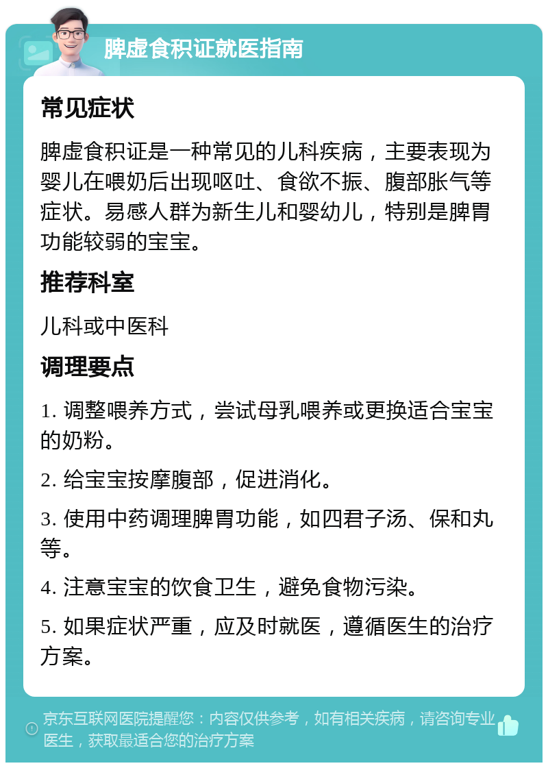 脾虚食积证就医指南 常见症状 脾虚食积证是一种常见的儿科疾病，主要表现为婴儿在喂奶后出现呕吐、食欲不振、腹部胀气等症状。易感人群为新生儿和婴幼儿，特别是脾胃功能较弱的宝宝。 推荐科室 儿科或中医科 调理要点 1. 调整喂养方式，尝试母乳喂养或更换适合宝宝的奶粉。 2. 给宝宝按摩腹部，促进消化。 3. 使用中药调理脾胃功能，如四君子汤、保和丸等。 4. 注意宝宝的饮食卫生，避免食物污染。 5. 如果症状严重，应及时就医，遵循医生的治疗方案。