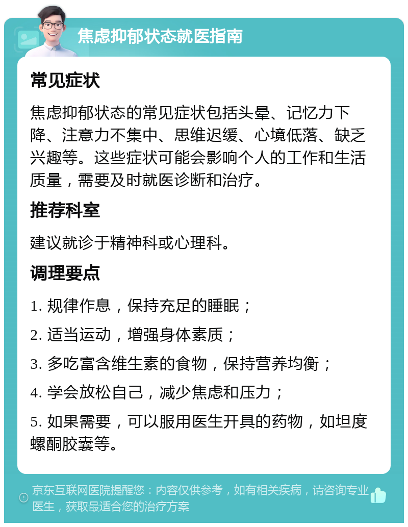 焦虑抑郁状态就医指南 常见症状 焦虑抑郁状态的常见症状包括头晕、记忆力下降、注意力不集中、思维迟缓、心境低落、缺乏兴趣等。这些症状可能会影响个人的工作和生活质量，需要及时就医诊断和治疗。 推荐科室 建议就诊于精神科或心理科。 调理要点 1. 规律作息，保持充足的睡眠； 2. 适当运动，增强身体素质； 3. 多吃富含维生素的食物，保持营养均衡； 4. 学会放松自己，减少焦虑和压力； 5. 如果需要，可以服用医生开具的药物，如坦度螺酮胶囊等。