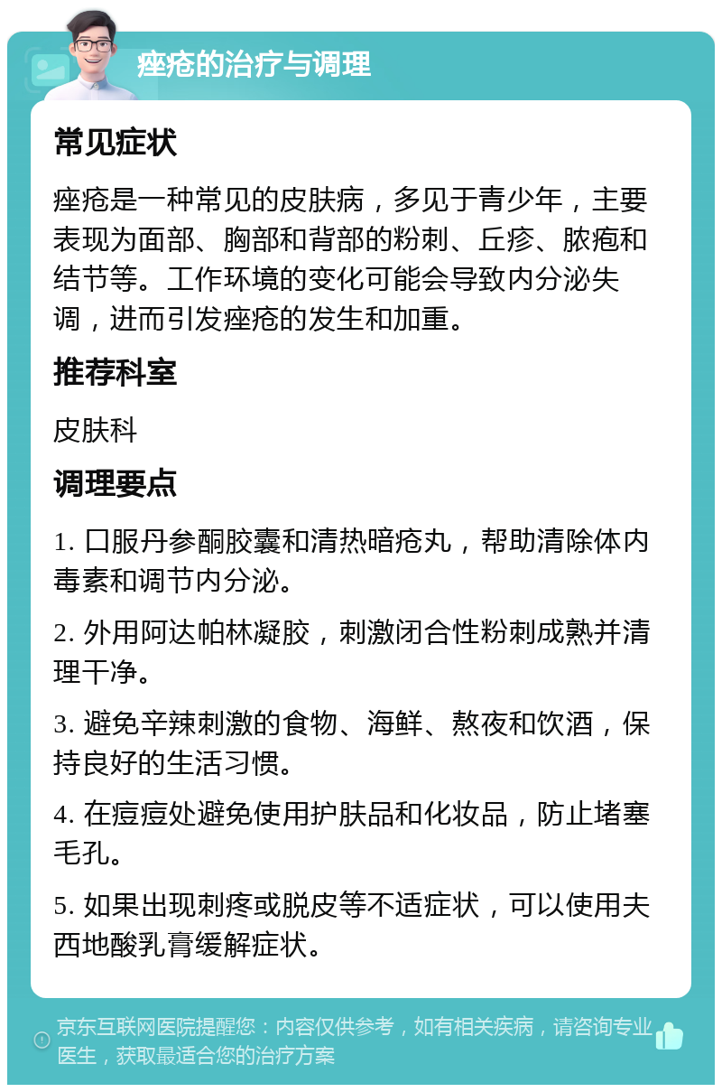 痤疮的治疗与调理 常见症状 痤疮是一种常见的皮肤病，多见于青少年，主要表现为面部、胸部和背部的粉刺、丘疹、脓疱和结节等。工作环境的变化可能会导致内分泌失调，进而引发痤疮的发生和加重。 推荐科室 皮肤科 调理要点 1. 口服丹参酮胶囊和清热暗疮丸，帮助清除体内毒素和调节内分泌。 2. 外用阿达帕林凝胶，刺激闭合性粉刺成熟并清理干净。 3. 避免辛辣刺激的食物、海鲜、熬夜和饮酒，保持良好的生活习惯。 4. 在痘痘处避免使用护肤品和化妆品，防止堵塞毛孔。 5. 如果出现刺疼或脱皮等不适症状，可以使用夫西地酸乳膏缓解症状。