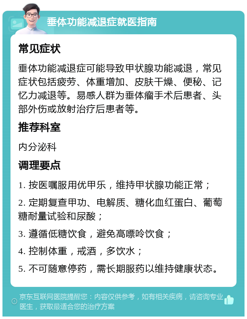 垂体功能减退症就医指南 常见症状 垂体功能减退症可能导致甲状腺功能减退，常见症状包括疲劳、体重增加、皮肤干燥、便秘、记忆力减退等。易感人群为垂体瘤手术后患者、头部外伤或放射治疗后患者等。 推荐科室 内分泌科 调理要点 1. 按医嘱服用优甲乐，维持甲状腺功能正常； 2. 定期复查甲功、电解质、糖化血红蛋白、葡萄糖耐量试验和尿酸； 3. 遵循低糖饮食，避免高嘌呤饮食； 4. 控制体重，戒酒，多饮水； 5. 不可随意停药，需长期服药以维持健康状态。