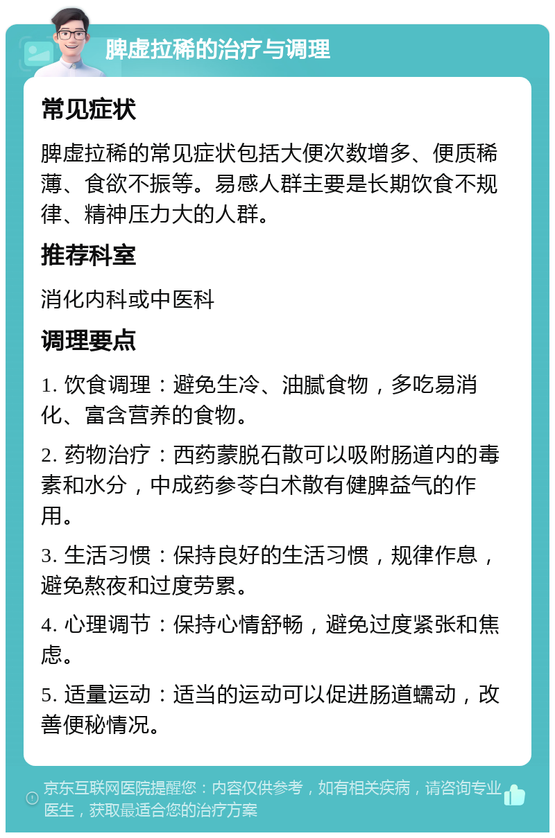 脾虚拉稀的治疗与调理 常见症状 脾虚拉稀的常见症状包括大便次数增多、便质稀薄、食欲不振等。易感人群主要是长期饮食不规律、精神压力大的人群。 推荐科室 消化内科或中医科 调理要点 1. 饮食调理：避免生冷、油腻食物，多吃易消化、富含营养的食物。 2. 药物治疗：西药蒙脱石散可以吸附肠道内的毒素和水分，中成药参苓白术散有健脾益气的作用。 3. 生活习惯：保持良好的生活习惯，规律作息，避免熬夜和过度劳累。 4. 心理调节：保持心情舒畅，避免过度紧张和焦虑。 5. 适量运动：适当的运动可以促进肠道蠕动，改善便秘情况。