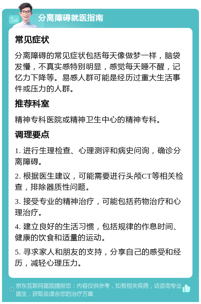 分离障碍就医指南 常见症状 分离障碍的常见症状包括每天像做梦一样，脑袋发懵，不真实感特别明显，感觉每天睡不醒，记忆力下降等。易感人群可能是经历过重大生活事件或压力的人群。 推荐科室 精神专科医院或精神卫生中心的精神专科。 调理要点 1. 进行生理检查、心理测评和病史问询，确诊分离障碍。 2. 根据医生建议，可能需要进行头颅CT等相关检查，排除器质性问题。 3. 接受专业的精神治疗，可能包括药物治疗和心理治疗。 4. 建立良好的生活习惯，包括规律的作息时间、健康的饮食和适量的运动。 5. 寻求家人和朋友的支持，分享自己的感受和经历，减轻心理压力。