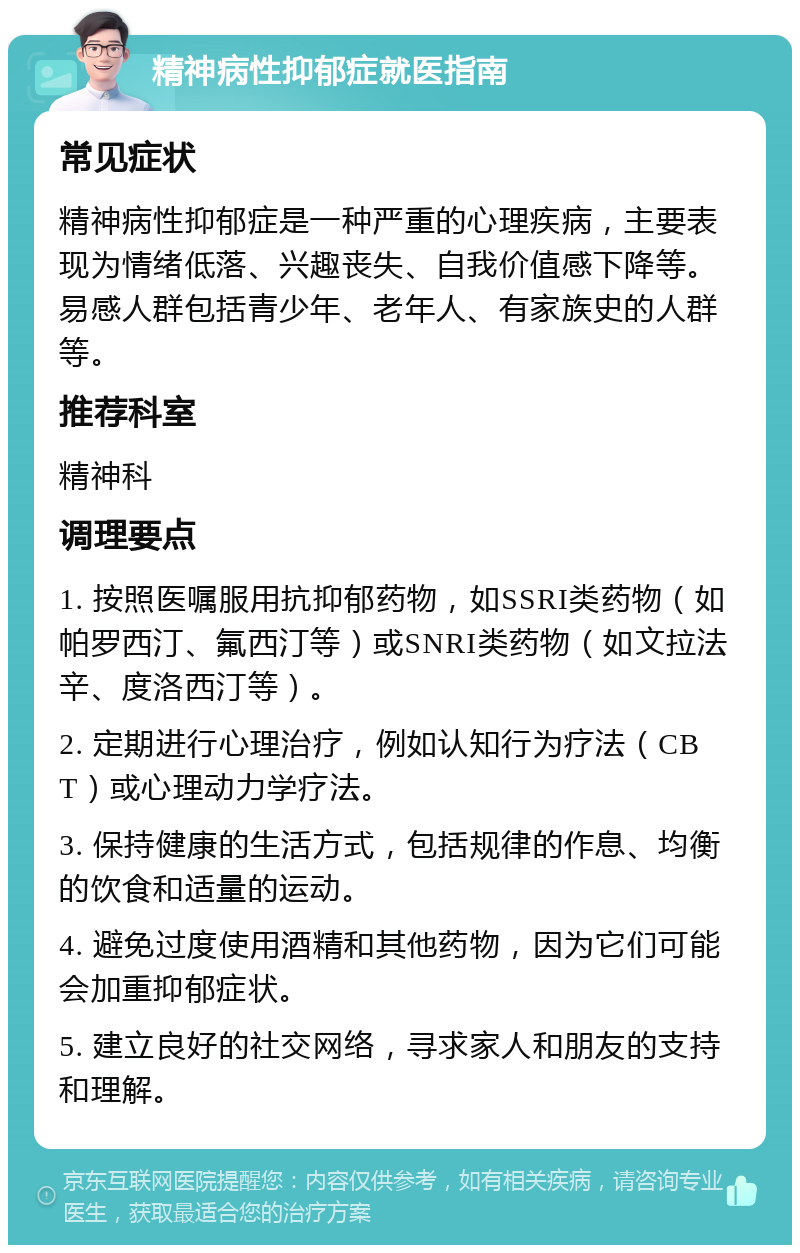 精神病性抑郁症就医指南 常见症状 精神病性抑郁症是一种严重的心理疾病，主要表现为情绪低落、兴趣丧失、自我价值感下降等。易感人群包括青少年、老年人、有家族史的人群等。 推荐科室 精神科 调理要点 1. 按照医嘱服用抗抑郁药物，如SSRI类药物（如帕罗西汀、氟西汀等）或SNRI类药物（如文拉法辛、度洛西汀等）。 2. 定期进行心理治疗，例如认知行为疗法（CBT）或心理动力学疗法。 3. 保持健康的生活方式，包括规律的作息、均衡的饮食和适量的运动。 4. 避免过度使用酒精和其他药物，因为它们可能会加重抑郁症状。 5. 建立良好的社交网络，寻求家人和朋友的支持和理解。