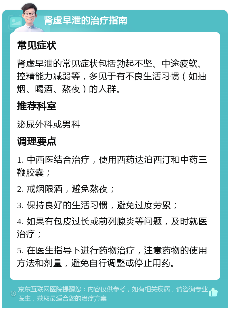 肾虚早泄的治疗指南 常见症状 肾虚早泄的常见症状包括勃起不坚、中途疲软、控精能力减弱等，多见于有不良生活习惯（如抽烟、喝酒、熬夜）的人群。 推荐科室 泌尿外科或男科 调理要点 1. 中西医结合治疗，使用西药达泊西汀和中药三鞭胶囊； 2. 戒烟限酒，避免熬夜； 3. 保持良好的生活习惯，避免过度劳累； 4. 如果有包皮过长或前列腺炎等问题，及时就医治疗； 5. 在医生指导下进行药物治疗，注意药物的使用方法和剂量，避免自行调整或停止用药。