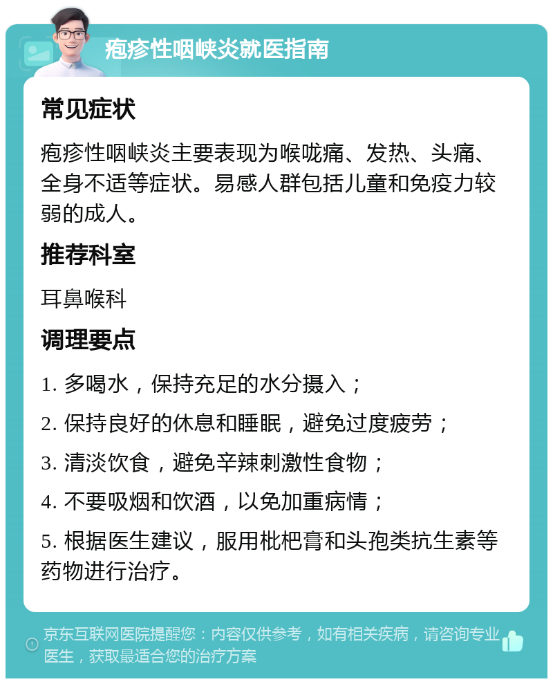 疱疹性咽峡炎就医指南 常见症状 疱疹性咽峡炎主要表现为喉咙痛、发热、头痛、全身不适等症状。易感人群包括儿童和免疫力较弱的成人。 推荐科室 耳鼻喉科 调理要点 1. 多喝水，保持充足的水分摄入； 2. 保持良好的休息和睡眠，避免过度疲劳； 3. 清淡饮食，避免辛辣刺激性食物； 4. 不要吸烟和饮酒，以免加重病情； 5. 根据医生建议，服用枇杷膏和头孢类抗生素等药物进行治疗。