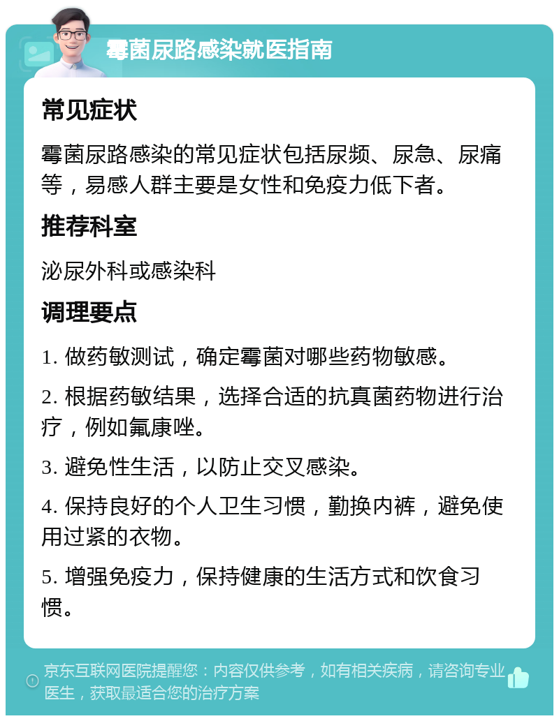 霉菌尿路感染就医指南 常见症状 霉菌尿路感染的常见症状包括尿频、尿急、尿痛等，易感人群主要是女性和免疫力低下者。 推荐科室 泌尿外科或感染科 调理要点 1. 做药敏测试，确定霉菌对哪些药物敏感。 2. 根据药敏结果，选择合适的抗真菌药物进行治疗，例如氟康唑。 3. 避免性生活，以防止交叉感染。 4. 保持良好的个人卫生习惯，勤换内裤，避免使用过紧的衣物。 5. 增强免疫力，保持健康的生活方式和饮食习惯。