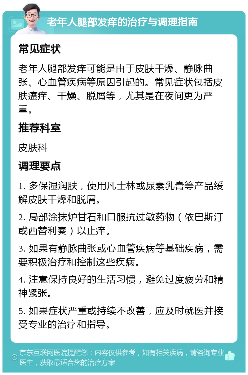 老年人腿部发痒的治疗与调理指南 常见症状 老年人腿部发痒可能是由于皮肤干燥、静脉曲张、心血管疾病等原因引起的。常见症状包括皮肤瘙痒、干燥、脱屑等，尤其是在夜间更为严重。 推荐科室 皮肤科 调理要点 1. 多保湿润肤，使用凡士林或尿素乳膏等产品缓解皮肤干燥和脱屑。 2. 局部涂抹炉甘石和口服抗过敏药物（依巴斯汀或西替利秦）以止痒。 3. 如果有静脉曲张或心血管疾病等基础疾病，需要积极治疗和控制这些疾病。 4. 注意保持良好的生活习惯，避免过度疲劳和精神紧张。 5. 如果症状严重或持续不改善，应及时就医并接受专业的治疗和指导。