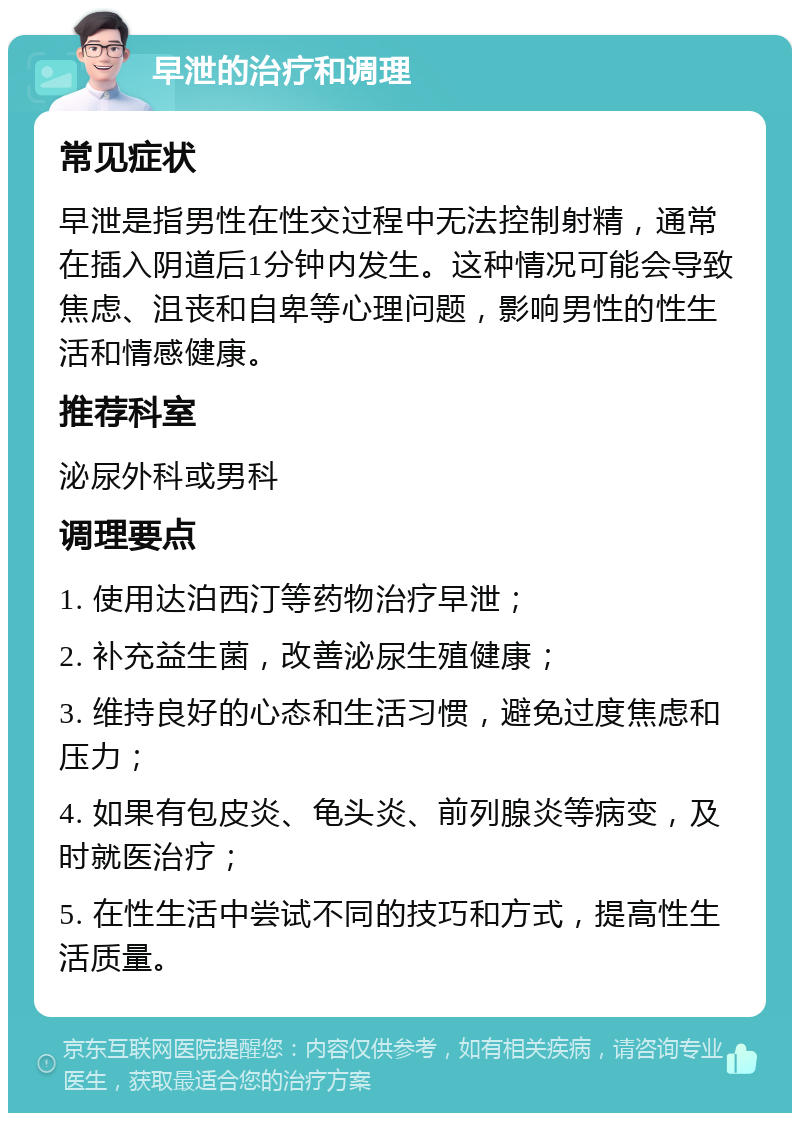 早泄的治疗和调理 常见症状 早泄是指男性在性交过程中无法控制射精，通常在插入阴道后1分钟内发生。这种情况可能会导致焦虑、沮丧和自卑等心理问题，影响男性的性生活和情感健康。 推荐科室 泌尿外科或男科 调理要点 1. 使用达泊西汀等药物治疗早泄； 2. 补充益生菌，改善泌尿生殖健康； 3. 维持良好的心态和生活习惯，避免过度焦虑和压力； 4. 如果有包皮炎、龟头炎、前列腺炎等病变，及时就医治疗； 5. 在性生活中尝试不同的技巧和方式，提高性生活质量。