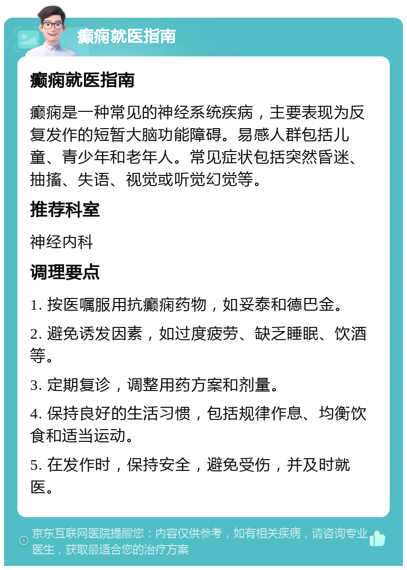 癫痫就医指南 癫痫就医指南 癫痫是一种常见的神经系统疾病，主要表现为反复发作的短暂大脑功能障碍。易感人群包括儿童、青少年和老年人。常见症状包括突然昏迷、抽搐、失语、视觉或听觉幻觉等。 推荐科室 神经内科 调理要点 1. 按医嘱服用抗癫痫药物，如妥泰和德巴金。 2. 避免诱发因素，如过度疲劳、缺乏睡眠、饮酒等。 3. 定期复诊，调整用药方案和剂量。 4. 保持良好的生活习惯，包括规律作息、均衡饮食和适当运动。 5. 在发作时，保持安全，避免受伤，并及时就医。