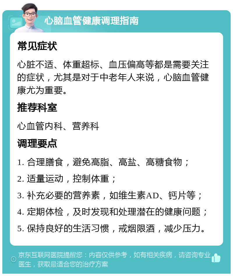 心脑血管健康调理指南 常见症状 心脏不适、体重超标、血压偏高等都是需要关注的症状，尤其是对于中老年人来说，心脑血管健康尤为重要。 推荐科室 心血管内科、营养科 调理要点 1. 合理膳食，避免高脂、高盐、高糖食物； 2. 适量运动，控制体重； 3. 补充必要的营养素，如维生素AD、钙片等； 4. 定期体检，及时发现和处理潜在的健康问题； 5. 保持良好的生活习惯，戒烟限酒，减少压力。