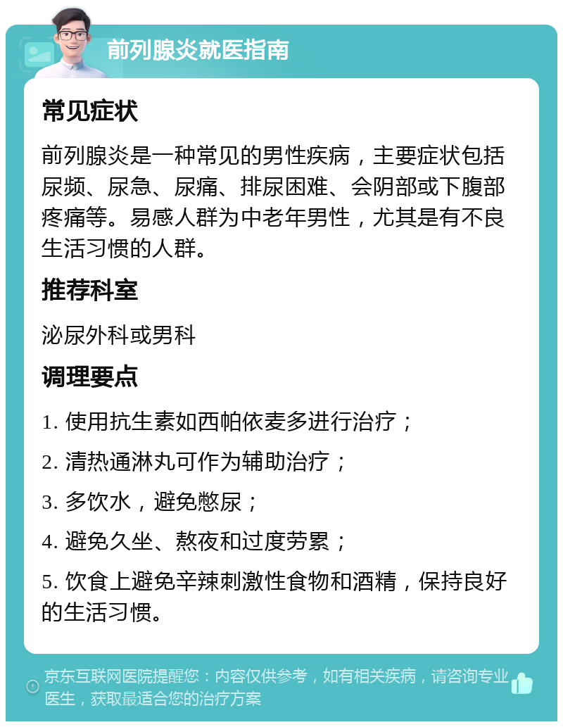 前列腺炎就医指南 常见症状 前列腺炎是一种常见的男性疾病，主要症状包括尿频、尿急、尿痛、排尿困难、会阴部或下腹部疼痛等。易感人群为中老年男性，尤其是有不良生活习惯的人群。 推荐科室 泌尿外科或男科 调理要点 1. 使用抗生素如西帕依麦多进行治疗； 2. 清热通淋丸可作为辅助治疗； 3. 多饮水，避免憋尿； 4. 避免久坐、熬夜和过度劳累； 5. 饮食上避免辛辣刺激性食物和酒精，保持良好的生活习惯。