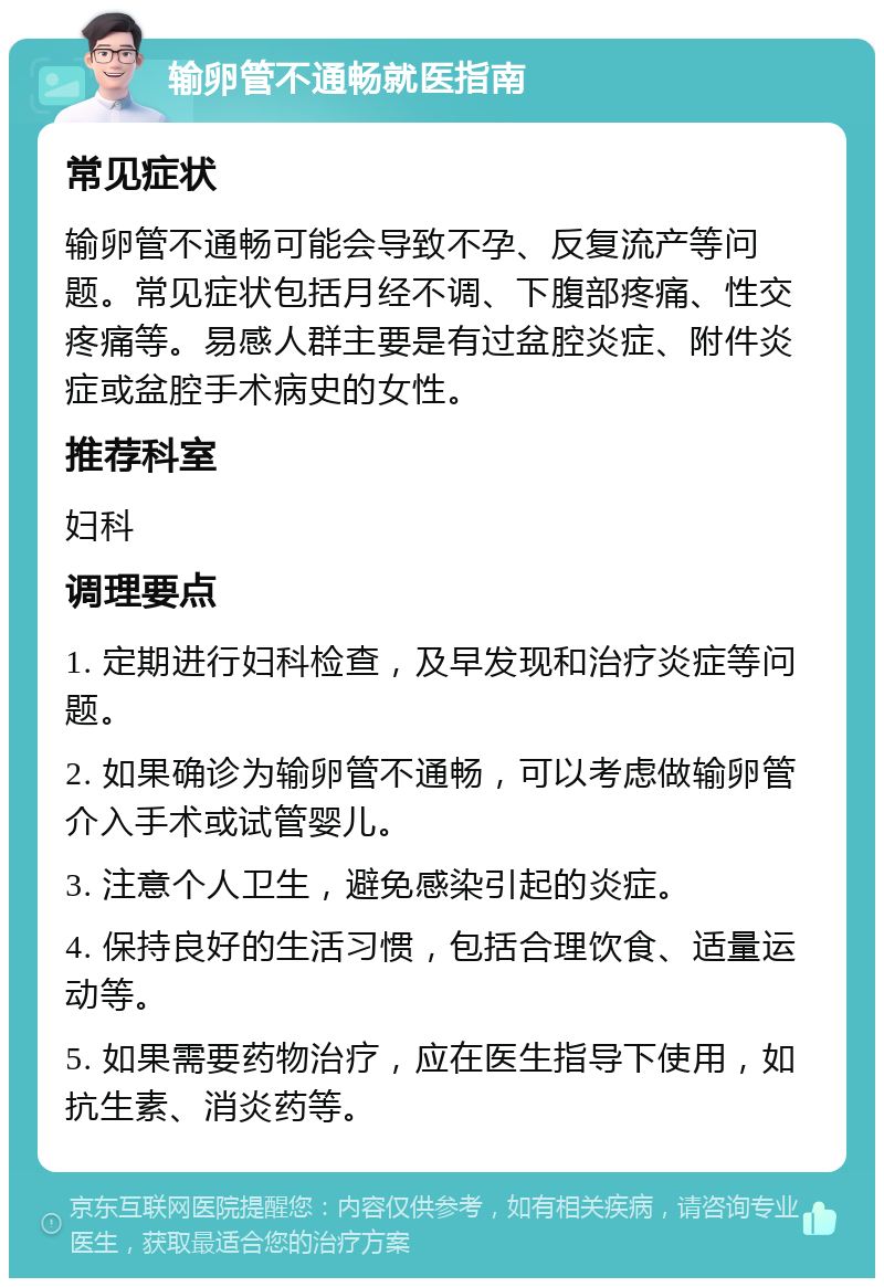 输卵管不通畅就医指南 常见症状 输卵管不通畅可能会导致不孕、反复流产等问题。常见症状包括月经不调、下腹部疼痛、性交疼痛等。易感人群主要是有过盆腔炎症、附件炎症或盆腔手术病史的女性。 推荐科室 妇科 调理要点 1. 定期进行妇科检查，及早发现和治疗炎症等问题。 2. 如果确诊为输卵管不通畅，可以考虑做输卵管介入手术或试管婴儿。 3. 注意个人卫生，避免感染引起的炎症。 4. 保持良好的生活习惯，包括合理饮食、适量运动等。 5. 如果需要药物治疗，应在医生指导下使用，如抗生素、消炎药等。