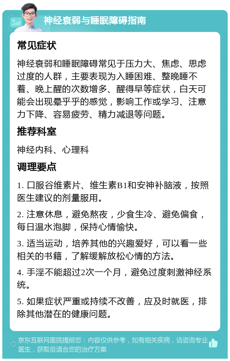 神经衰弱与睡眠障碍指南 常见症状 神经衰弱和睡眠障碍常见于压力大、焦虑、思虑过度的人群，主要表现为入睡困难、整晚睡不着、晚上醒的次数增多、醒得早等症状，白天可能会出现晕乎乎的感觉，影响工作或学习、注意力下降、容易疲劳、精力减退等问题。 推荐科室 神经内科、心理科 调理要点 1. 口服谷维素片、维生素B1和安神补脑液，按照医生建议的剂量服用。 2. 注意休息，避免熬夜，少食生冷、避免偏食，每日温水泡脚，保持心情愉快。 3. 适当运动，培养其他的兴趣爱好，可以看一些相关的书籍，了解缓解放松心情的方法。 4. 手淫不能超过2次一个月，避免过度刺激神经系统。 5. 如果症状严重或持续不改善，应及时就医，排除其他潜在的健康问题。