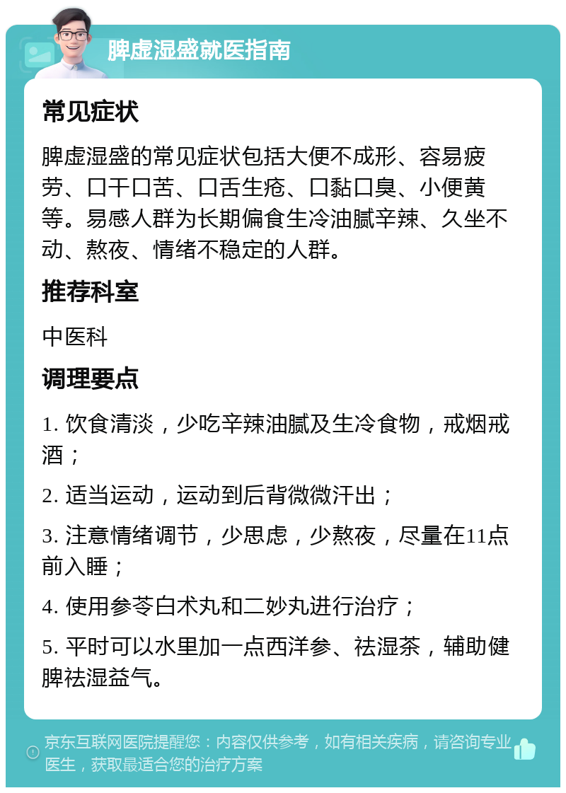 脾虚湿盛就医指南 常见症状 脾虚湿盛的常见症状包括大便不成形、容易疲劳、口干口苦、口舌生疮、口黏口臭、小便黄等。易感人群为长期偏食生冷油腻辛辣、久坐不动、熬夜、情绪不稳定的人群。 推荐科室 中医科 调理要点 1. 饮食清淡，少吃辛辣油腻及生冷食物，戒烟戒酒； 2. 适当运动，运动到后背微微汗出； 3. 注意情绪调节，少思虑，少熬夜，尽量在11点前入睡； 4. 使用参苓白术丸和二妙丸进行治疗； 5. 平时可以水里加一点西洋参、祛湿茶，辅助健脾祛湿益气。