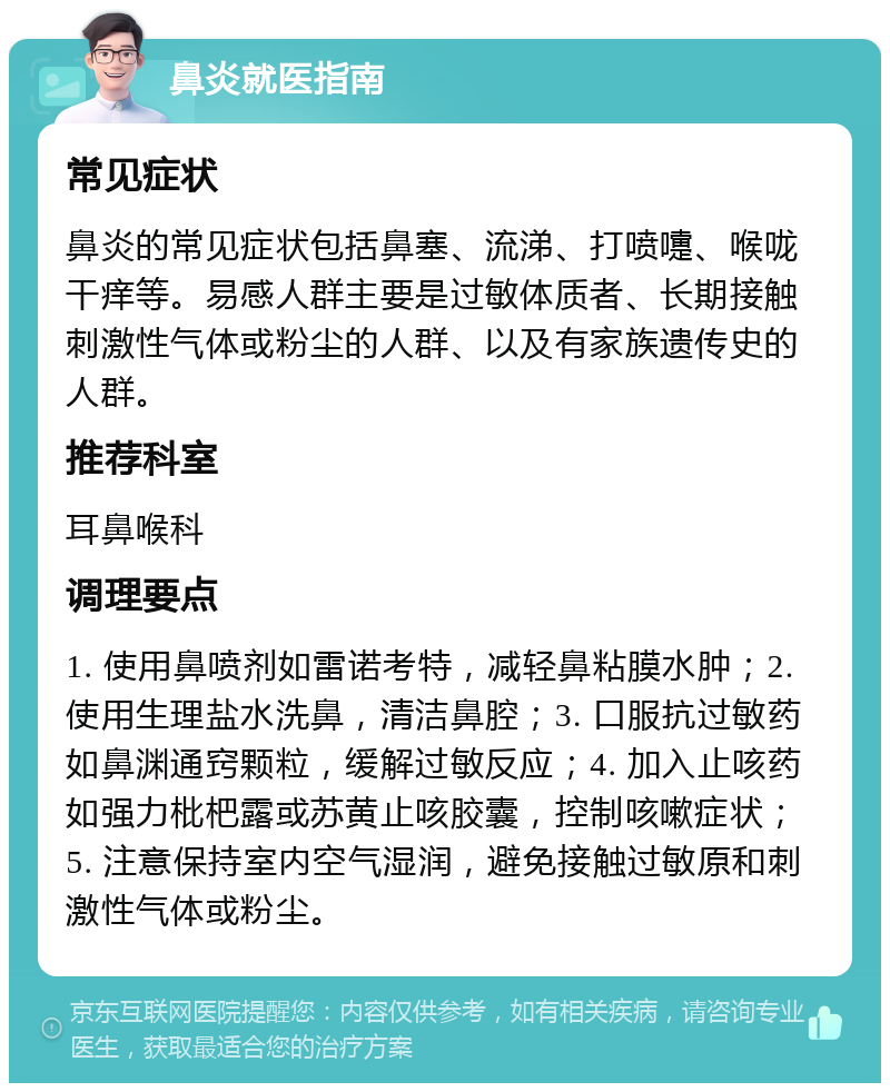 鼻炎就医指南 常见症状 鼻炎的常见症状包括鼻塞、流涕、打喷嚏、喉咙干痒等。易感人群主要是过敏体质者、长期接触刺激性气体或粉尘的人群、以及有家族遗传史的人群。 推荐科室 耳鼻喉科 调理要点 1. 使用鼻喷剂如雷诺考特，减轻鼻粘膜水肿；2. 使用生理盐水洗鼻，清洁鼻腔；3. 口服抗过敏药如鼻渊通窍颗粒，缓解过敏反应；4. 加入止咳药如强力枇杷露或苏黄止咳胶囊，控制咳嗽症状；5. 注意保持室内空气湿润，避免接触过敏原和刺激性气体或粉尘。