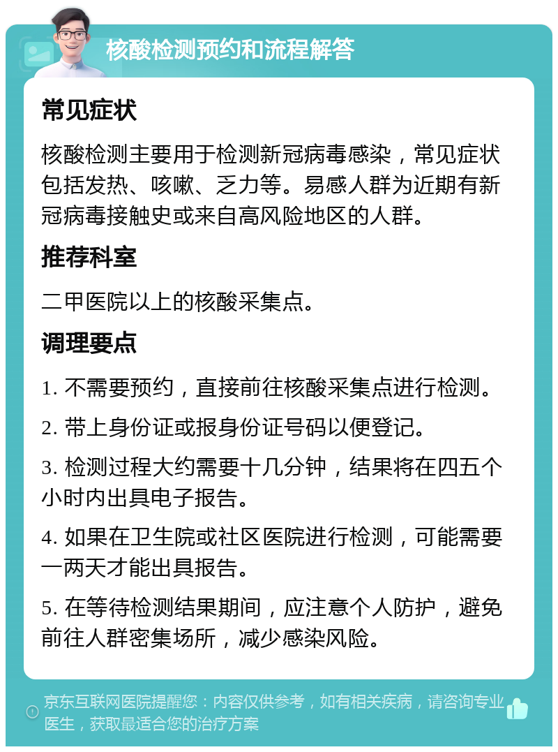 核酸检测预约和流程解答 常见症状 核酸检测主要用于检测新冠病毒感染，常见症状包括发热、咳嗽、乏力等。易感人群为近期有新冠病毒接触史或来自高风险地区的人群。 推荐科室 二甲医院以上的核酸采集点。 调理要点 1. 不需要预约，直接前往核酸采集点进行检测。 2. 带上身份证或报身份证号码以便登记。 3. 检测过程大约需要十几分钟，结果将在四五个小时内出具电子报告。 4. 如果在卫生院或社区医院进行检测，可能需要一两天才能出具报告。 5. 在等待检测结果期间，应注意个人防护，避免前往人群密集场所，减少感染风险。