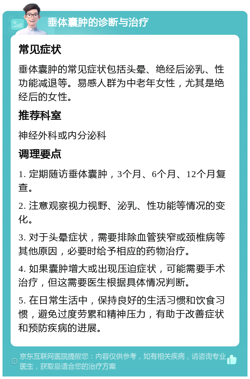 垂体囊肿的诊断与治疗 常见症状 垂体囊肿的常见症状包括头晕、绝经后泌乳、性功能减退等。易感人群为中老年女性，尤其是绝经后的女性。 推荐科室 神经外科或内分泌科 调理要点 1. 定期随访垂体囊肿，3个月、6个月、12个月复查。 2. 注意观察视力视野、泌乳、性功能等情况的变化。 3. 对于头晕症状，需要排除血管狭窄或颈椎病等其他原因，必要时给予相应的药物治疗。 4. 如果囊肿增大或出现压迫症状，可能需要手术治疗，但这需要医生根据具体情况判断。 5. 在日常生活中，保持良好的生活习惯和饮食习惯，避免过度劳累和精神压力，有助于改善症状和预防疾病的进展。