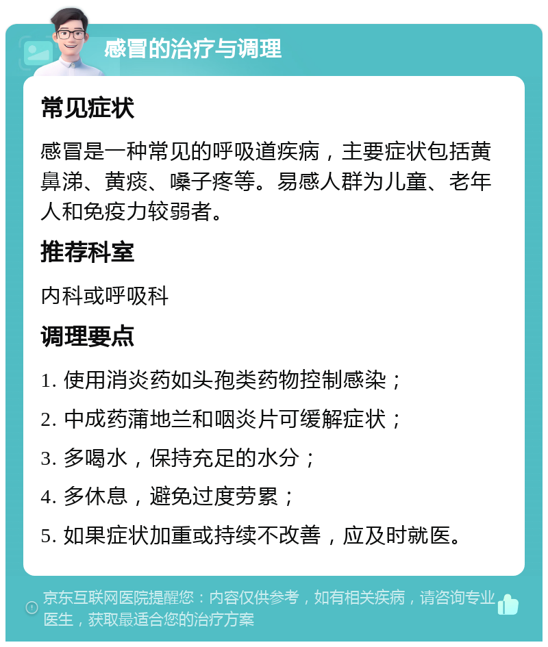 感冒的治疗与调理 常见症状 感冒是一种常见的呼吸道疾病，主要症状包括黄鼻涕、黄痰、嗓子疼等。易感人群为儿童、老年人和免疫力较弱者。 推荐科室 内科或呼吸科 调理要点 1. 使用消炎药如头孢类药物控制感染； 2. 中成药蒲地兰和咽炎片可缓解症状； 3. 多喝水，保持充足的水分； 4. 多休息，避免过度劳累； 5. 如果症状加重或持续不改善，应及时就医。