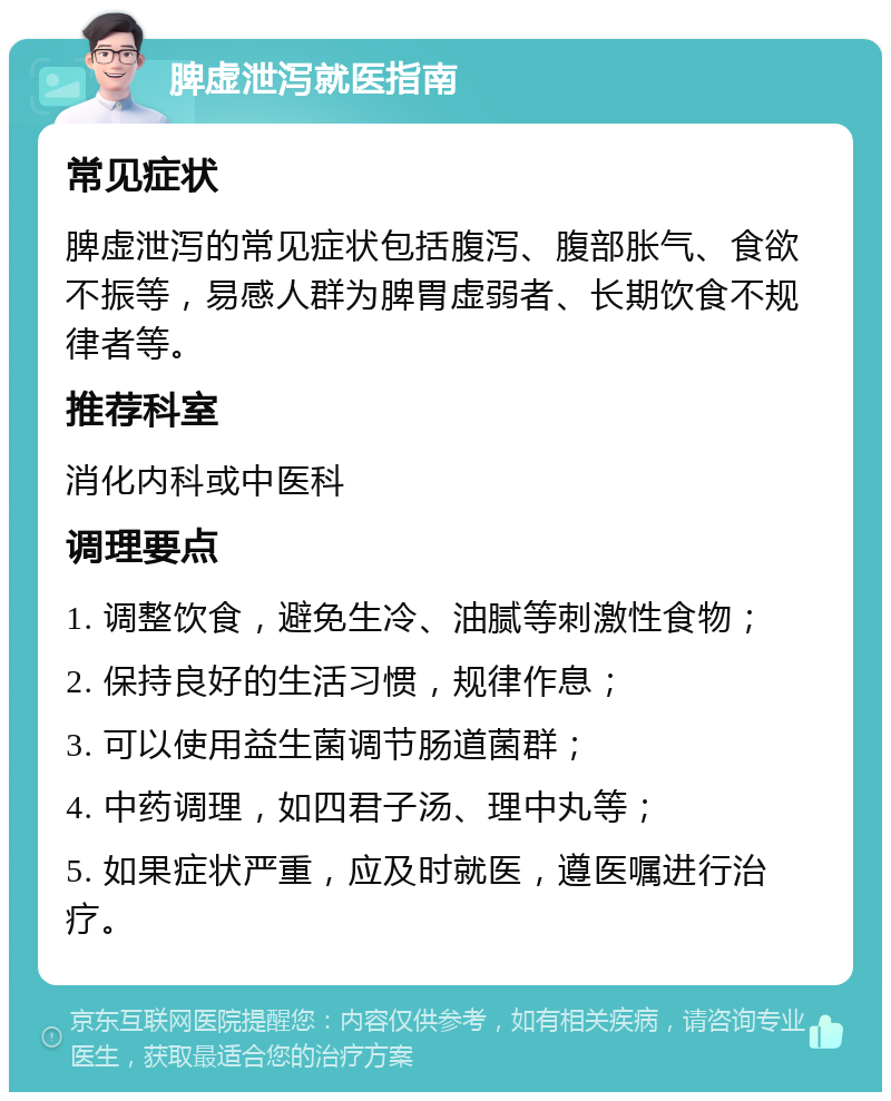 脾虚泄泻就医指南 常见症状 脾虚泄泻的常见症状包括腹泻、腹部胀气、食欲不振等，易感人群为脾胃虚弱者、长期饮食不规律者等。 推荐科室 消化内科或中医科 调理要点 1. 调整饮食，避免生冷、油腻等刺激性食物； 2. 保持良好的生活习惯，规律作息； 3. 可以使用益生菌调节肠道菌群； 4. 中药调理，如四君子汤、理中丸等； 5. 如果症状严重，应及时就医，遵医嘱进行治疗。