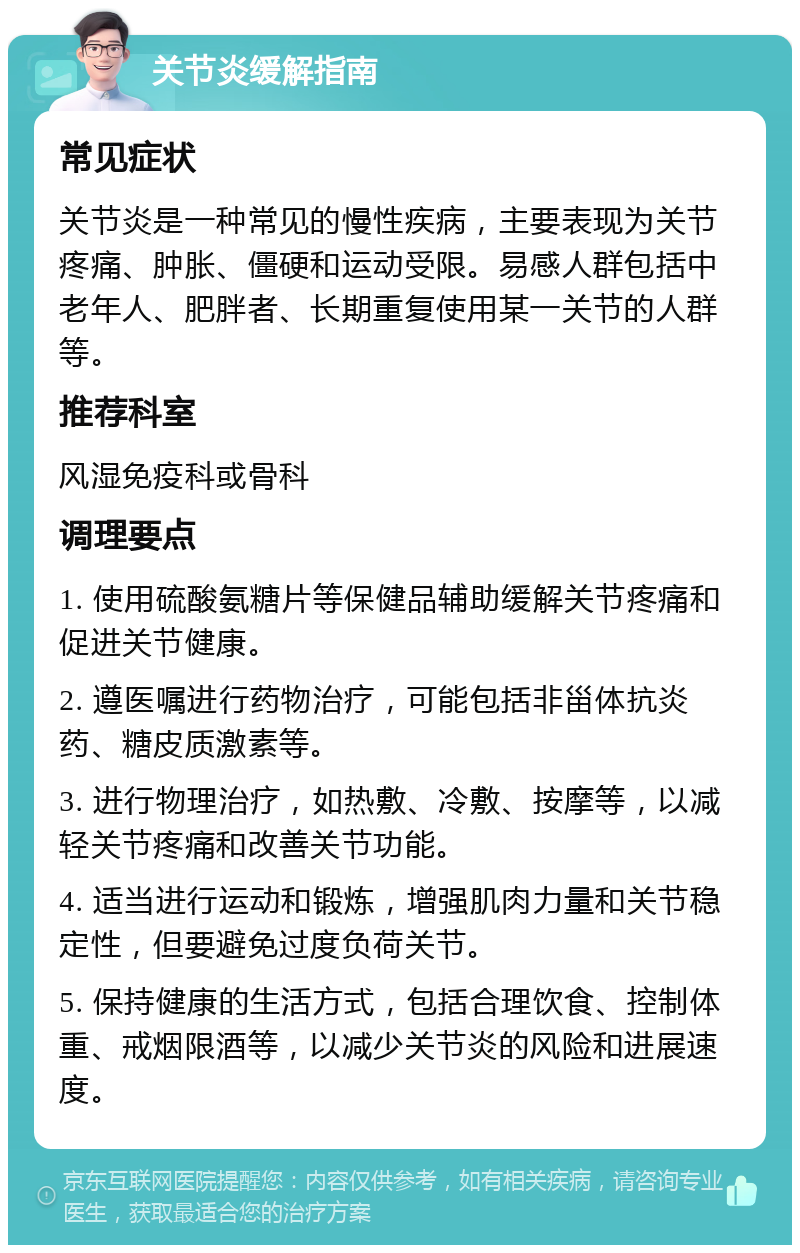 关节炎缓解指南 常见症状 关节炎是一种常见的慢性疾病，主要表现为关节疼痛、肿胀、僵硬和运动受限。易感人群包括中老年人、肥胖者、长期重复使用某一关节的人群等。 推荐科室 风湿免疫科或骨科 调理要点 1. 使用硫酸氨糖片等保健品辅助缓解关节疼痛和促进关节健康。 2. 遵医嘱进行药物治疗，可能包括非甾体抗炎药、糖皮质激素等。 3. 进行物理治疗，如热敷、冷敷、按摩等，以减轻关节疼痛和改善关节功能。 4. 适当进行运动和锻炼，增强肌肉力量和关节稳定性，但要避免过度负荷关节。 5. 保持健康的生活方式，包括合理饮食、控制体重、戒烟限酒等，以减少关节炎的风险和进展速度。