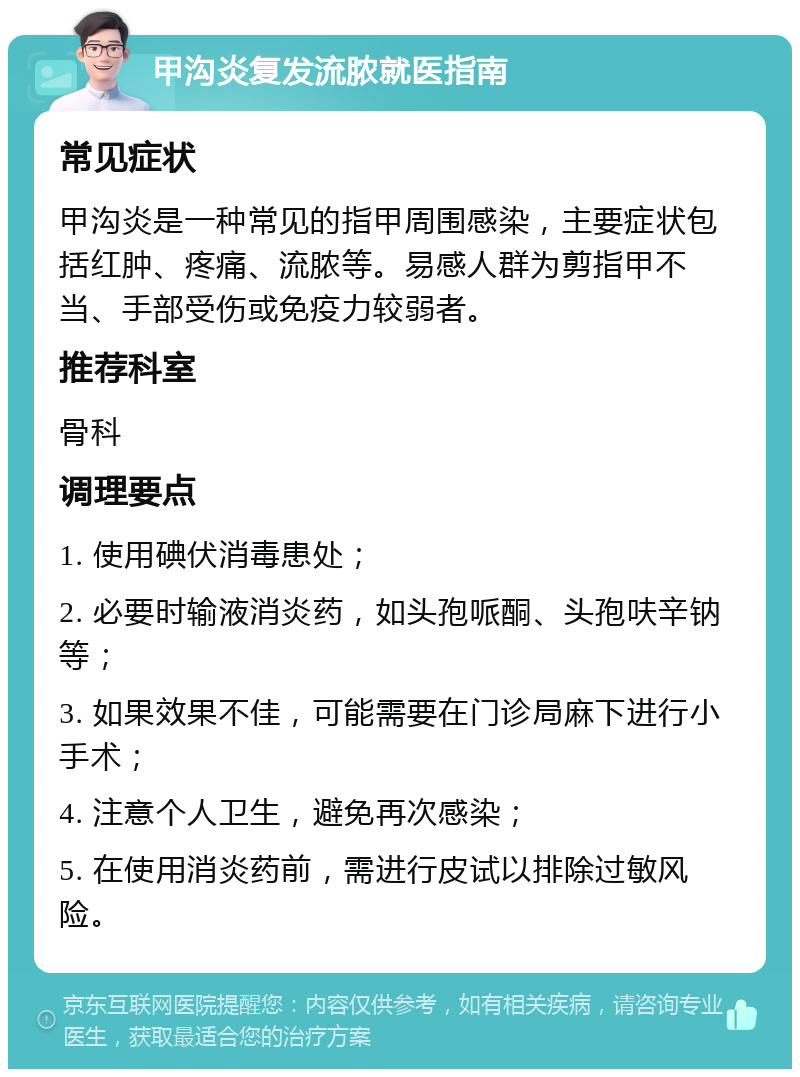 甲沟炎复发流脓就医指南 常见症状 甲沟炎是一种常见的指甲周围感染，主要症状包括红肿、疼痛、流脓等。易感人群为剪指甲不当、手部受伤或免疫力较弱者。 推荐科室 骨科 调理要点 1. 使用碘伏消毒患处； 2. 必要时输液消炎药，如头孢哌酮、头孢呋辛钠等； 3. 如果效果不佳，可能需要在门诊局麻下进行小手术； 4. 注意个人卫生，避免再次感染； 5. 在使用消炎药前，需进行皮试以排除过敏风险。