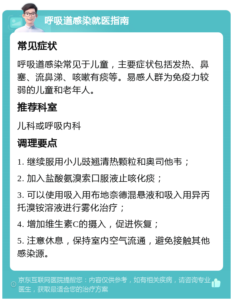 呼吸道感染就医指南 常见症状 呼吸道感染常见于儿童，主要症状包括发热、鼻塞、流鼻涕、咳嗽有痰等。易感人群为免疫力较弱的儿童和老年人。 推荐科室 儿科或呼吸内科 调理要点 1. 继续服用小儿豉翘清热颗粒和奥司他韦； 2. 加入盐酸氨溴索口服液止咳化痰； 3. 可以使用吸入用布地奈德混悬液和吸入用异丙托溴铵溶液进行雾化治疗； 4. 增加维生素C的摄入，促进恢复； 5. 注意休息，保持室内空气流通，避免接触其他感染源。