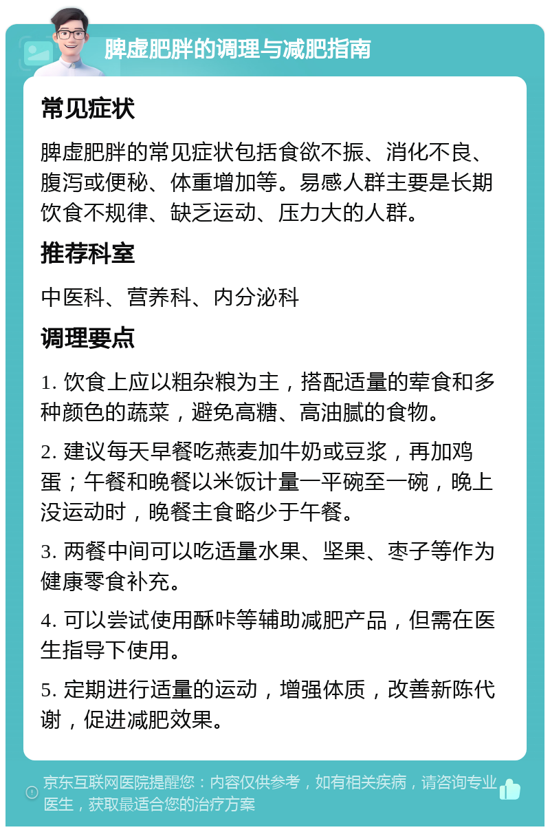 脾虚肥胖的调理与减肥指南 常见症状 脾虚肥胖的常见症状包括食欲不振、消化不良、腹泻或便秘、体重增加等。易感人群主要是长期饮食不规律、缺乏运动、压力大的人群。 推荐科室 中医科、营养科、内分泌科 调理要点 1. 饮食上应以粗杂粮为主，搭配适量的荤食和多种颜色的蔬菜，避免高糖、高油腻的食物。 2. 建议每天早餐吃燕麦加牛奶或豆浆，再加鸡蛋；午餐和晚餐以米饭计量一平碗至一碗，晚上没运动时，晚餐主食略少于午餐。 3. 两餐中间可以吃适量水果、坚果、枣子等作为健康零食补充。 4. 可以尝试使用酥咔等辅助减肥产品，但需在医生指导下使用。 5. 定期进行适量的运动，增强体质，改善新陈代谢，促进减肥效果。