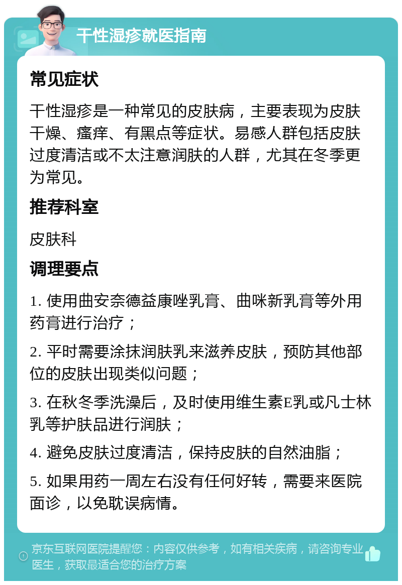 干性湿疹就医指南 常见症状 干性湿疹是一种常见的皮肤病，主要表现为皮肤干燥、瘙痒、有黑点等症状。易感人群包括皮肤过度清洁或不太注意润肤的人群，尤其在冬季更为常见。 推荐科室 皮肤科 调理要点 1. 使用曲安奈德益康唑乳膏、曲咪新乳膏等外用药膏进行治疗； 2. 平时需要涂抹润肤乳来滋养皮肤，预防其他部位的皮肤出现类似问题； 3. 在秋冬季洗澡后，及时使用维生素E乳或凡士林乳等护肤品进行润肤； 4. 避免皮肤过度清洁，保持皮肤的自然油脂； 5. 如果用药一周左右没有任何好转，需要来医院面诊，以免耽误病情。