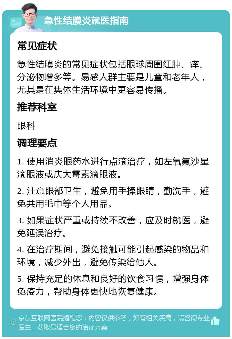 急性结膜炎就医指南 常见症状 急性结膜炎的常见症状包括眼球周围红肿、痒、分泌物增多等。易感人群主要是儿童和老年人，尤其是在集体生活环境中更容易传播。 推荐科室 眼科 调理要点 1. 使用消炎眼药水进行点滴治疗，如左氧氟沙星滴眼液或庆大霉素滴眼液。 2. 注意眼部卫生，避免用手揉眼睛，勤洗手，避免共用毛巾等个人用品。 3. 如果症状严重或持续不改善，应及时就医，避免延误治疗。 4. 在治疗期间，避免接触可能引起感染的物品和环境，减少外出，避免传染给他人。 5. 保持充足的休息和良好的饮食习惯，增强身体免疫力，帮助身体更快地恢复健康。