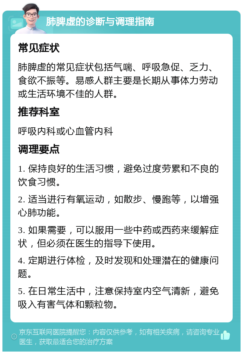 肺脾虚的诊断与调理指南 常见症状 肺脾虚的常见症状包括气喘、呼吸急促、乏力、食欲不振等。易感人群主要是长期从事体力劳动或生活环境不佳的人群。 推荐科室 呼吸内科或心血管内科 调理要点 1. 保持良好的生活习惯，避免过度劳累和不良的饮食习惯。 2. 适当进行有氧运动，如散步、慢跑等，以增强心肺功能。 3. 如果需要，可以服用一些中药或西药来缓解症状，但必须在医生的指导下使用。 4. 定期进行体检，及时发现和处理潜在的健康问题。 5. 在日常生活中，注意保持室内空气清新，避免吸入有害气体和颗粒物。