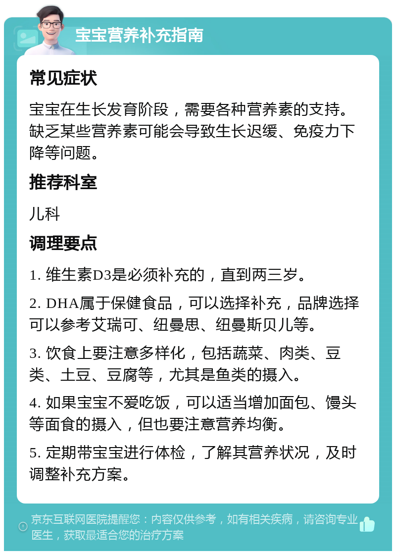 宝宝营养补充指南 常见症状 宝宝在生长发育阶段，需要各种营养素的支持。缺乏某些营养素可能会导致生长迟缓、免疫力下降等问题。 推荐科室 儿科 调理要点 1. 维生素D3是必须补充的，直到两三岁。 2. DHA属于保健食品，可以选择补充，品牌选择可以参考艾瑞可、纽曼思、纽曼斯贝儿等。 3. 饮食上要注意多样化，包括蔬菜、肉类、豆类、土豆、豆腐等，尤其是鱼类的摄入。 4. 如果宝宝不爱吃饭，可以适当增加面包、馒头等面食的摄入，但也要注意营养均衡。 5. 定期带宝宝进行体检，了解其营养状况，及时调整补充方案。