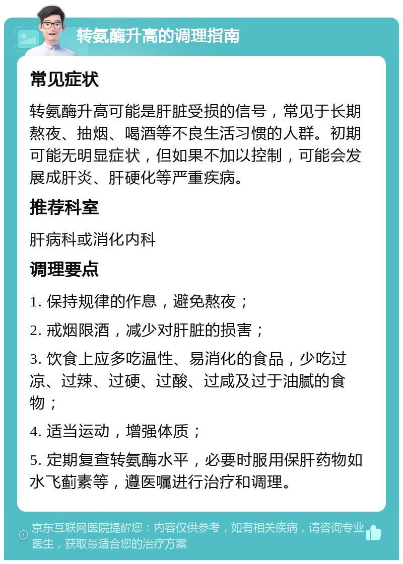 转氨酶升高的调理指南 常见症状 转氨酶升高可能是肝脏受损的信号，常见于长期熬夜、抽烟、喝酒等不良生活习惯的人群。初期可能无明显症状，但如果不加以控制，可能会发展成肝炎、肝硬化等严重疾病。 推荐科室 肝病科或消化内科 调理要点 1. 保持规律的作息，避免熬夜； 2. 戒烟限酒，减少对肝脏的损害； 3. 饮食上应多吃温性、易消化的食品，少吃过凉、过辣、过硬、过酸、过咸及过于油腻的食物； 4. 适当运动，增强体质； 5. 定期复查转氨酶水平，必要时服用保肝药物如水飞蓟素等，遵医嘱进行治疗和调理。