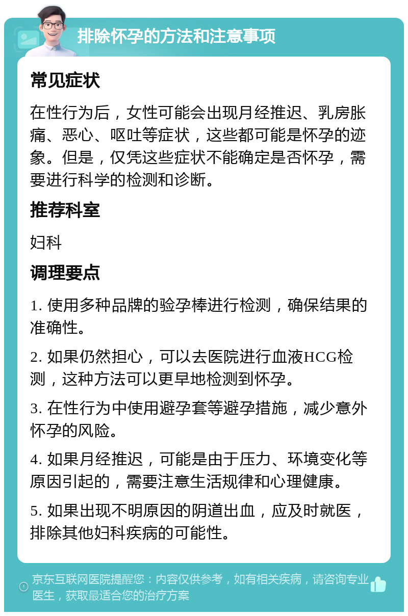 排除怀孕的方法和注意事项 常见症状 在性行为后，女性可能会出现月经推迟、乳房胀痛、恶心、呕吐等症状，这些都可能是怀孕的迹象。但是，仅凭这些症状不能确定是否怀孕，需要进行科学的检测和诊断。 推荐科室 妇科 调理要点 1. 使用多种品牌的验孕棒进行检测，确保结果的准确性。 2. 如果仍然担心，可以去医院进行血液HCG检测，这种方法可以更早地检测到怀孕。 3. 在性行为中使用避孕套等避孕措施，减少意外怀孕的风险。 4. 如果月经推迟，可能是由于压力、环境变化等原因引起的，需要注意生活规律和心理健康。 5. 如果出现不明原因的阴道出血，应及时就医，排除其他妇科疾病的可能性。