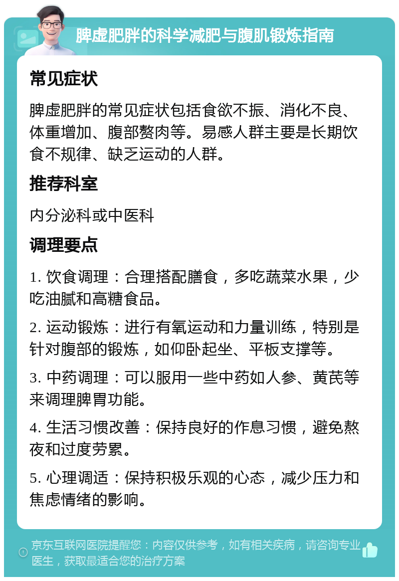 脾虚肥胖的科学减肥与腹肌锻炼指南 常见症状 脾虚肥胖的常见症状包括食欲不振、消化不良、体重增加、腹部赘肉等。易感人群主要是长期饮食不规律、缺乏运动的人群。 推荐科室 内分泌科或中医科 调理要点 1. 饮食调理：合理搭配膳食，多吃蔬菜水果，少吃油腻和高糖食品。 2. 运动锻炼：进行有氧运动和力量训练，特别是针对腹部的锻炼，如仰卧起坐、平板支撑等。 3. 中药调理：可以服用一些中药如人参、黄芪等来调理脾胃功能。 4. 生活习惯改善：保持良好的作息习惯，避免熬夜和过度劳累。 5. 心理调适：保持积极乐观的心态，减少压力和焦虑情绪的影响。