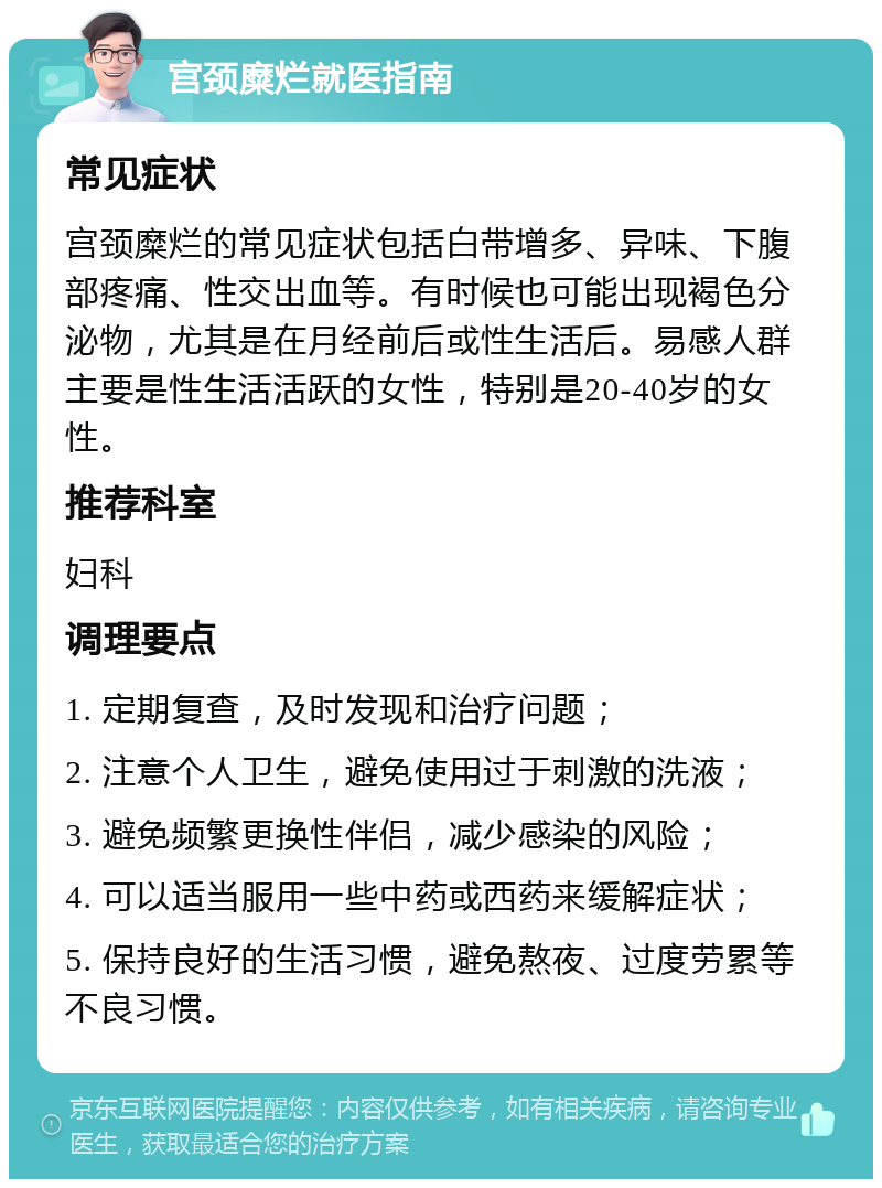 宫颈糜烂就医指南 常见症状 宫颈糜烂的常见症状包括白带增多、异味、下腹部疼痛、性交出血等。有时候也可能出现褐色分泌物，尤其是在月经前后或性生活后。易感人群主要是性生活活跃的女性，特别是20-40岁的女性。 推荐科室 妇科 调理要点 1. 定期复查，及时发现和治疗问题； 2. 注意个人卫生，避免使用过于刺激的洗液； 3. 避免频繁更换性伴侣，减少感染的风险； 4. 可以适当服用一些中药或西药来缓解症状； 5. 保持良好的生活习惯，避免熬夜、过度劳累等不良习惯。