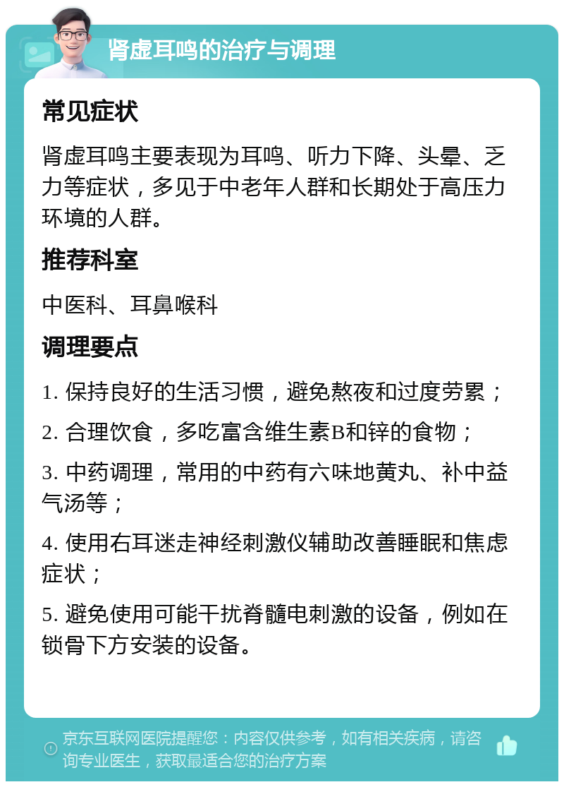 肾虚耳鸣的治疗与调理 常见症状 肾虚耳鸣主要表现为耳鸣、听力下降、头晕、乏力等症状，多见于中老年人群和长期处于高压力环境的人群。 推荐科室 中医科、耳鼻喉科 调理要点 1. 保持良好的生活习惯，避免熬夜和过度劳累； 2. 合理饮食，多吃富含维生素B和锌的食物； 3. 中药调理，常用的中药有六味地黄丸、补中益气汤等； 4. 使用右耳迷走神经刺激仪辅助改善睡眠和焦虑症状； 5. 避免使用可能干扰脊髓电刺激的设备，例如在锁骨下方安装的设备。