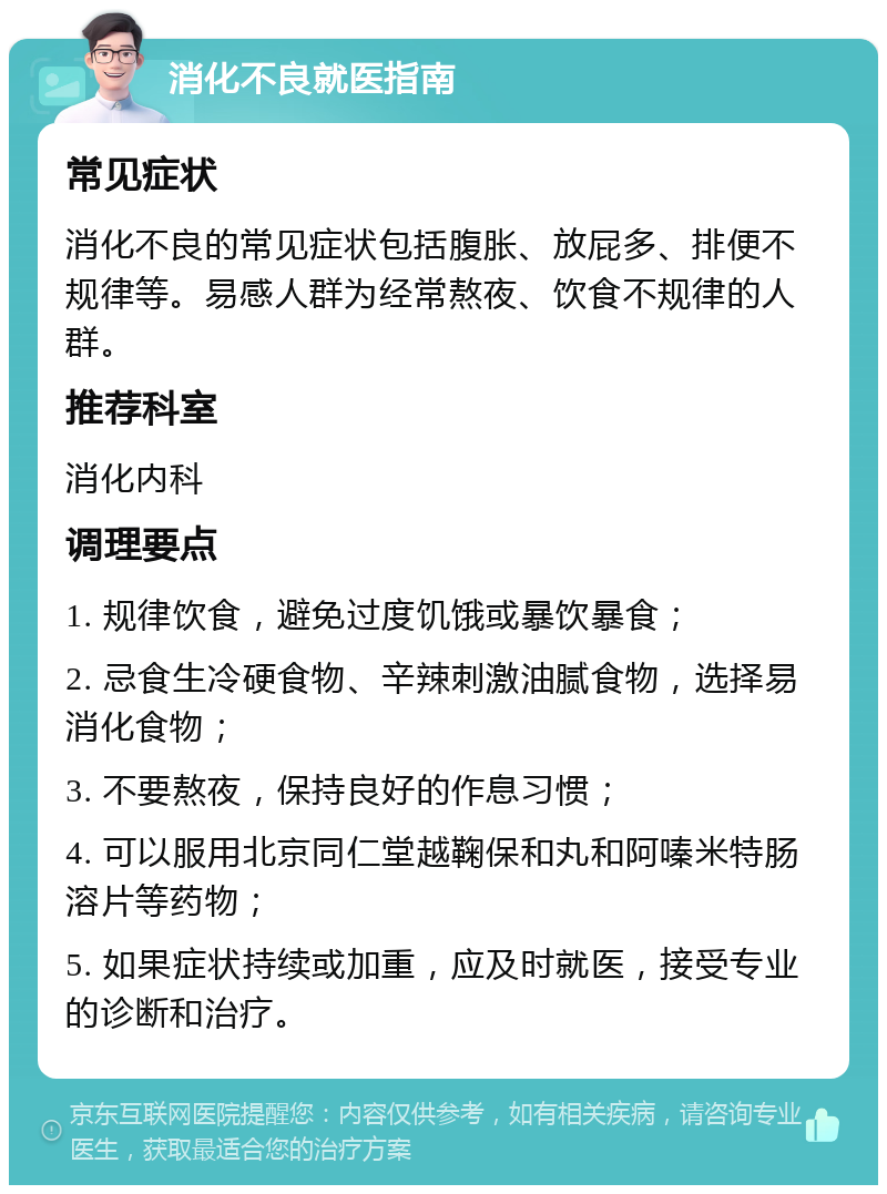 消化不良就医指南 常见症状 消化不良的常见症状包括腹胀、放屁多、排便不规律等。易感人群为经常熬夜、饮食不规律的人群。 推荐科室 消化内科 调理要点 1. 规律饮食，避免过度饥饿或暴饮暴食； 2. 忌食生冷硬食物、辛辣刺激油腻食物，选择易消化食物； 3. 不要熬夜，保持良好的作息习惯； 4. 可以服用北京同仁堂越鞠保和丸和阿嗪米特肠溶片等药物； 5. 如果症状持续或加重，应及时就医，接受专业的诊断和治疗。